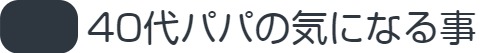 40代パパの気になる事
